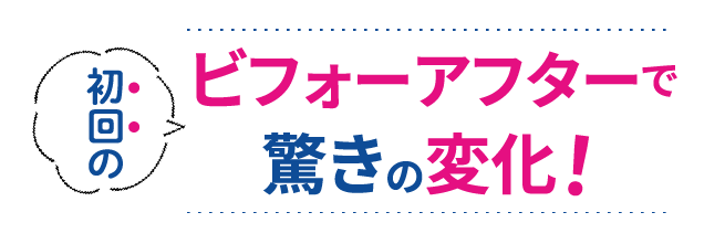 初回のビフォーアフターで驚きの変化！