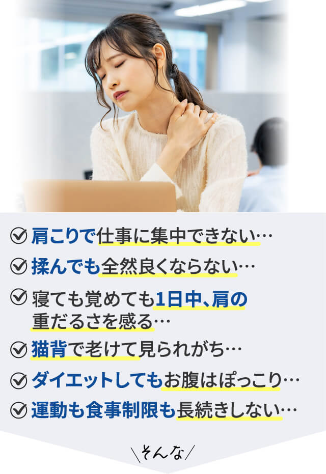 ・肩こりで仕事に集中できない… ・揉んでも全然良くならない… ・寝ても覚めても1日中、肩の重だるさを感る… ・猫背で老けて見られがち… ・ダイエットしてもお腹はぽっこり… ・運動も食事制限も長続きしない…